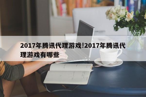 2017年腾讯代理游戏!2017年腾讯代理游戏有哪些