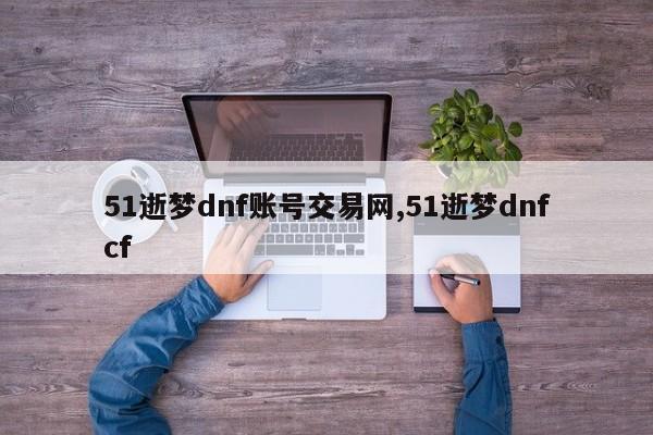 51逝梦dnf账号交易网,51逝梦dnfcf
