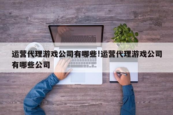 运营代理游戏公司有哪些!运营代理游戏公司有哪些公司
