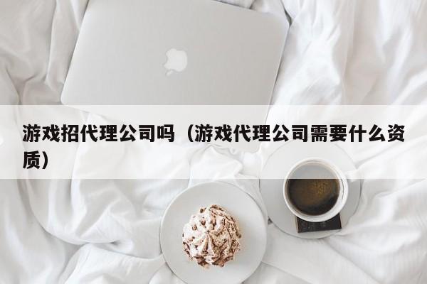 游戏招代理公司吗(游戏代理公司需要什么资质)