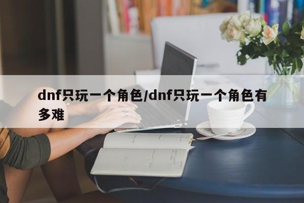 dnf只玩一个角色/dnf只玩一个角色有多难
