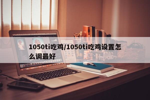 1050ti吃鸡/1050ti吃鸡设置怎么调最好