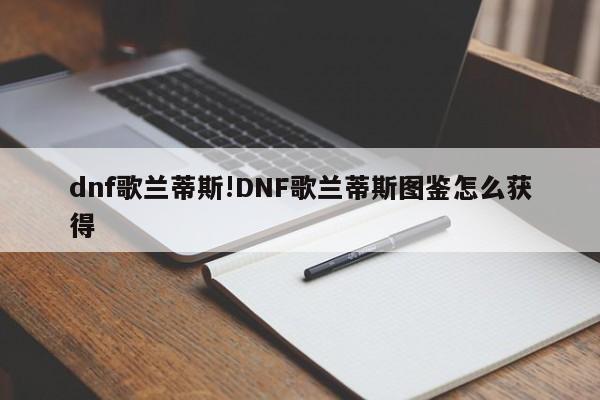 dnf歌兰蒂斯!DNF歌兰蒂斯图鉴怎么获得