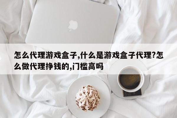 怎么代理游戏盒子,什么是游戏盒子代理?怎么做代理挣钱的,门槛高吗