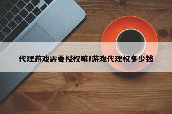 代理游戏需要授权嘛!游戏代理权多少钱