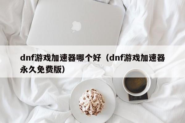 dnf游戏加速器哪个好(dnf游戏加速器永久免费版)