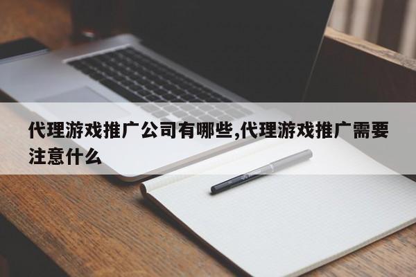 代理游戏推广公司有哪些,代理游戏推广需要注意什么