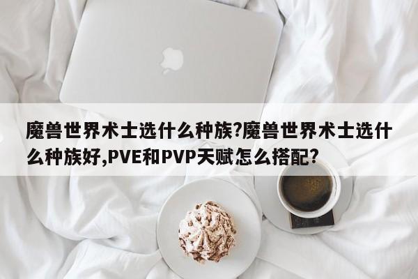 魔兽世界术士选什么种族?魔兽世界术士选什么种族好,PVE和PVP天赋怎么搭配?