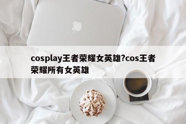 cosplay王者荣耀女英雄?cos王者荣耀所有女英雄