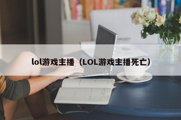 lol游戏主播（LOL游戏主播死亡）