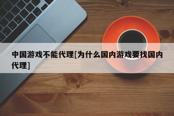 中国游戏不能代理[为什么国内游戏要找国内代理]