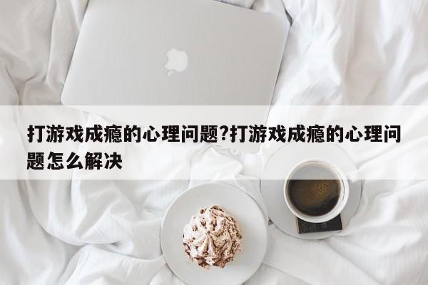 打游戏成瘾的心理问题?打游戏成瘾的心理问题怎么解决