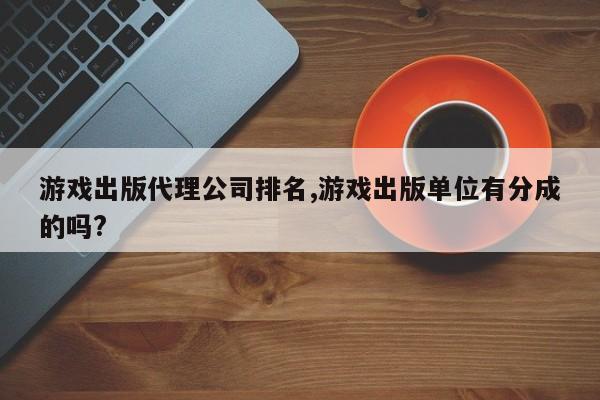 游戏出版代理公司排名,游戏出版单位有分成的吗?