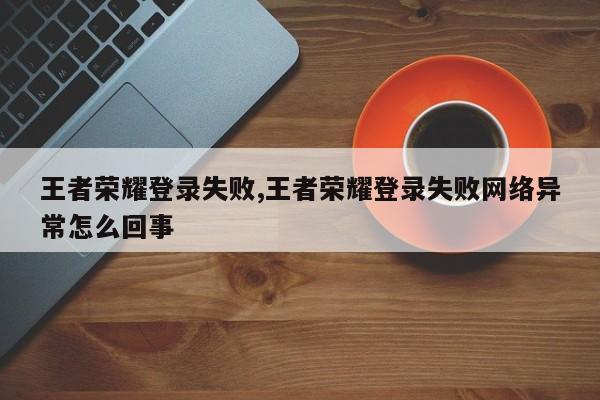 王者荣耀登录失败,王者荣耀登录失败网络异常怎么回事