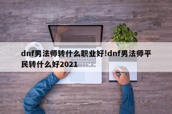 dnf男法师转什么职业好!dnf男法师平民转什么好2021