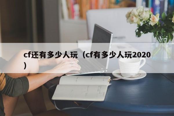 cf还有多少人玩(cf有多少人玩2020)