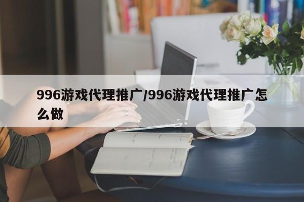 996游戏代理推广/996游戏代理推广怎么做