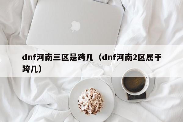 dnf河南三区是跨几(dnf河南2区属于跨几)