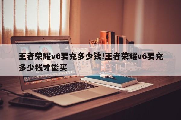 王者荣耀v6要充多少钱!王者荣耀v6要充多少钱才能买