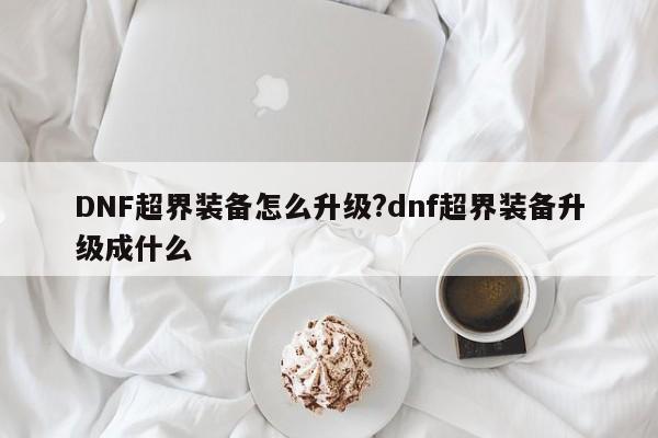 DNF超界装备怎么升级?dnf超界装备升级成什么