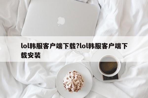 lol韩服客户端下载?lol韩服客户端下载安装