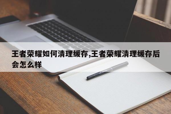 王者荣耀如何清理缓存,王者荣耀清理缓存后会怎么样