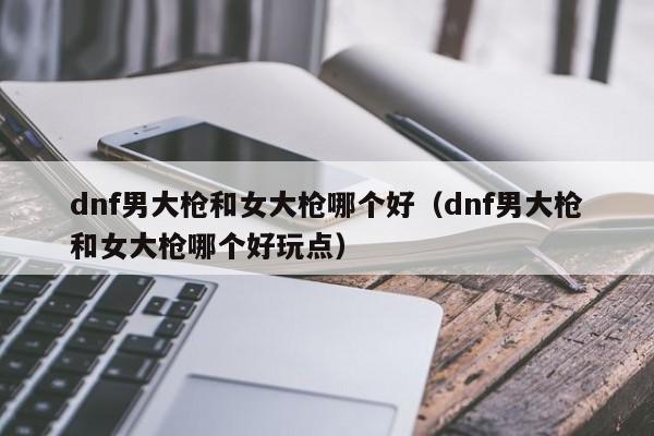 dnf男大枪和女大枪哪个好(dnf男大枪和女大枪哪个好玩点)