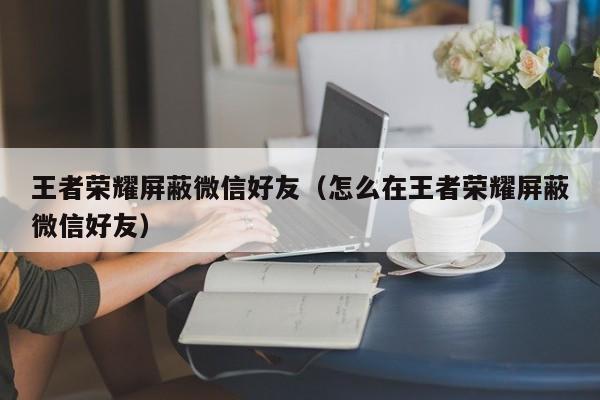 王者荣耀屏蔽微信好友(怎么在王者荣耀屏蔽微信好友)