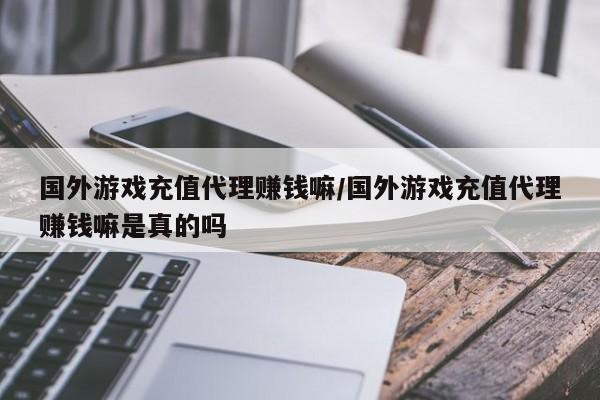 国外游戏充值代理赚钱嘛/国外游戏充值代理赚钱嘛是真的吗