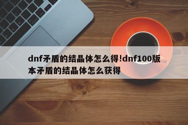 dnf矛盾的结晶体怎么得!dnf100版本矛盾的结晶体怎么获得