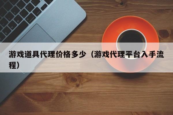 游戏道具代理价格多少(游戏代理平台入手流程)