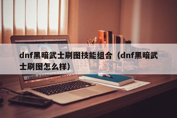 dnf黑暗武士刷图技能组合(dnf黑暗武士刷图怎么样)