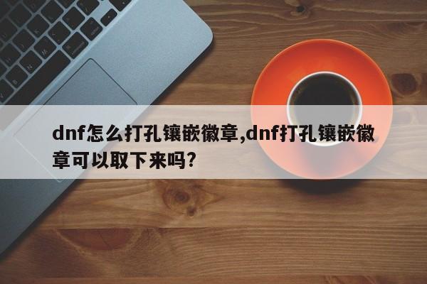 dnf怎么打孔镶嵌徽章,dnf打孔镶嵌徽章可以取下来吗?