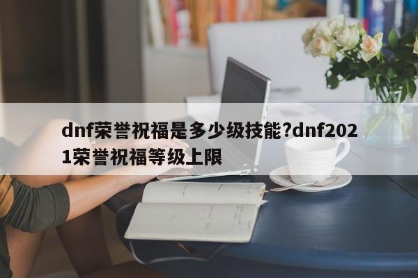 dnf荣誉祝福是多少级技能?dnf2021荣誉祝福等级上限