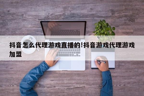 抖音怎么代理游戏直播的!抖音游戏代理游戏加盟