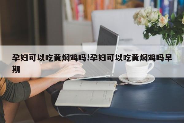 孕妇可以吃黄焖鸡吗!孕妇可以吃黄焖鸡吗早期
