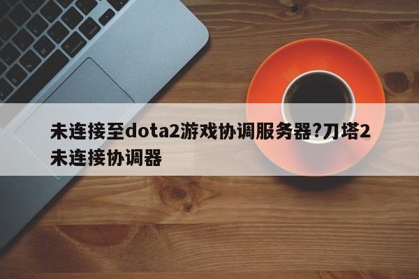 未连接至dota2游戏协调服务器?刀塔2未连接协调器