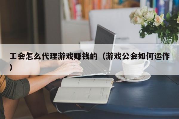 工会怎么代理游戏赚钱的（游戏公会如何运作）