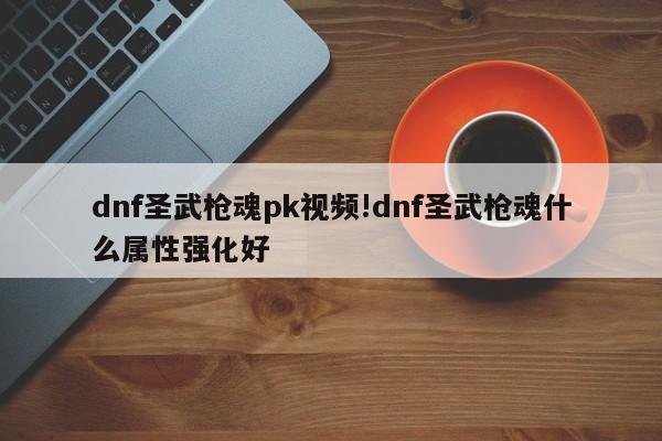 dnf圣武枪魂pk视频!dnf圣武枪魂什么属性强化好