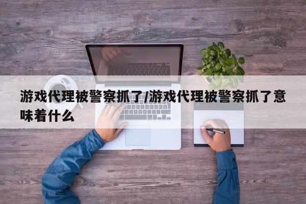 游戏代理被警察抓了/游戏代理被警察抓了意味着什么