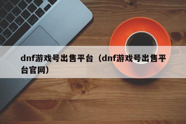 dnf游戏号出售平台（dnf游戏号出售平台官网）