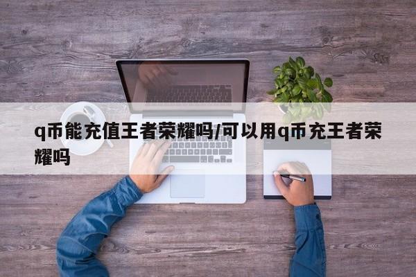 q币能充值王者荣耀吗/可以用q币充王者荣耀吗