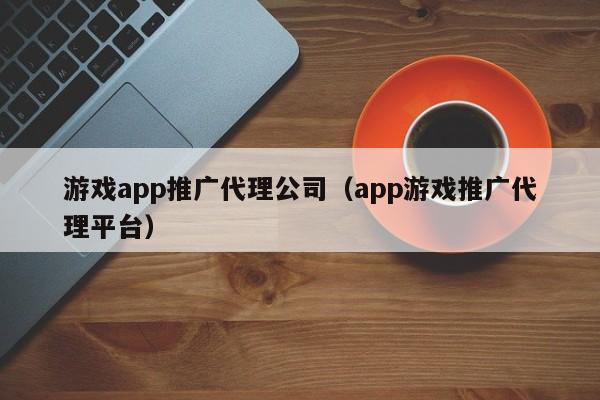 游戏app推广代理公司(app游戏推广代理平台)