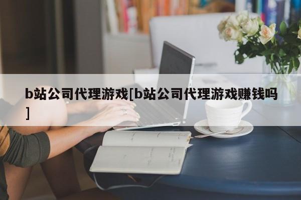 b站公司代理游戏[b站公司代理游戏赚钱吗]