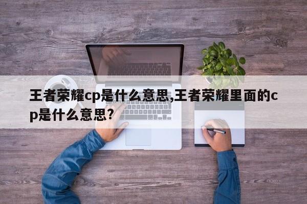 王者荣耀cp是什么意思,王者荣耀里面的cp是什么意思?