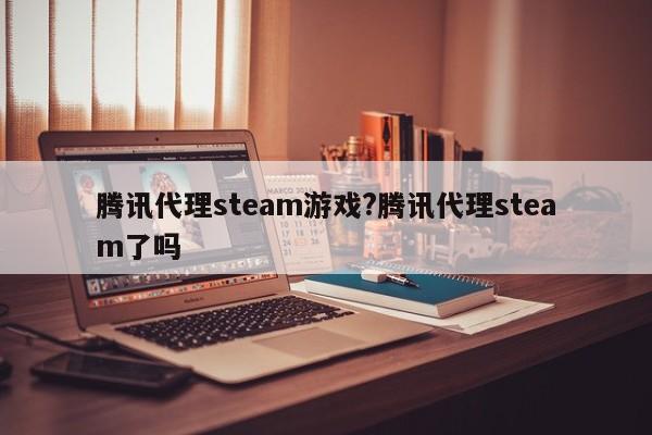 腾讯代理steam游戏?腾讯代理steam了吗