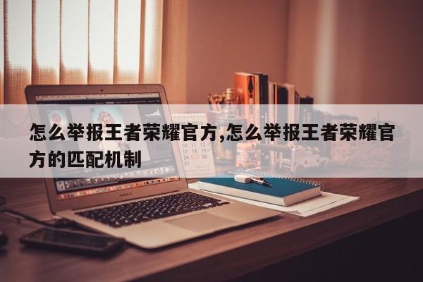 怎么举报王者荣耀官方,怎么举报王者荣耀官方的匹配机制