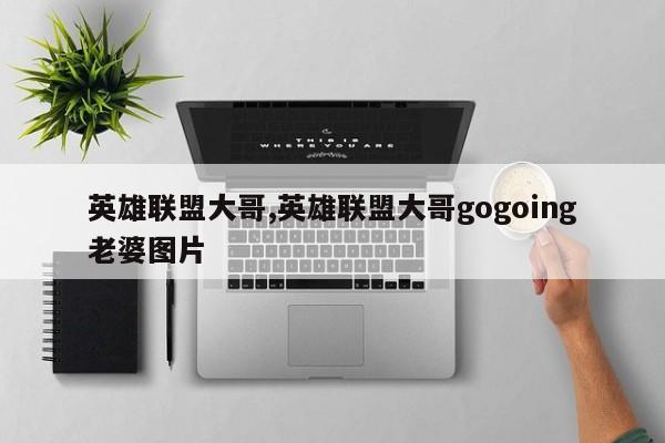 英雄联盟大哥,英雄联盟大哥gogoing老婆图片
