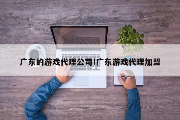 广东的游戏代理公司!广东游戏代理加盟