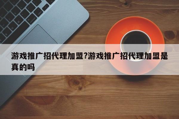 游戏推广招代理加盟?游戏推广招代理加盟是真的吗